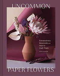 Uncommon Paper Flowers: Extraordinary Botanicals And How To Craft Them