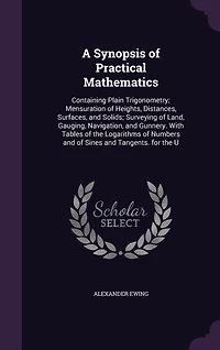 A Synopsis of Practical Mathematics: Containing Plain Trigonometry, Mensuration Heights, Distances, Surfaces, and Solids; Surveying o