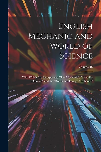 English Mechanic and World of Science: With Which Are Incorporated "The Mechanic", "Scientific Opinion," and the "British and Foreign Mechanic."; Volume 46
