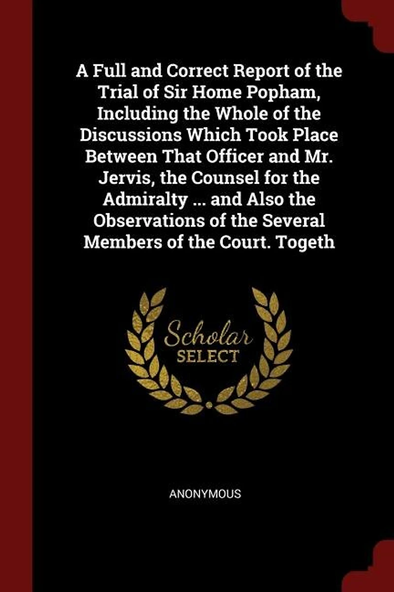 A Full and Correct Report of the Trial Sir Home Popham, Including Whole Discussions Which Took Place Between That Officer Mr. Jervis, Counsel for Admiralty ... Also Observations Several Members Court. Togeth