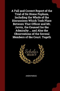 A Full and Correct Report of the Trial Sir Home Popham, Including Whole Discussions Which Took Place Between That Officer Mr. Jervis, Counsel for Admiralty ... Also Observations Several Members Court. Togeth