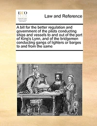 A Bill for the Better Regulation and Government of Pilots Conducting Ships Vessels to out Port King's Lynn, Bridgemen Gangs Lighters or Barges From Same