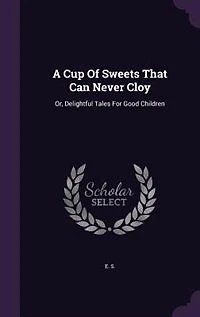 A Cup Of Sweets That Can Never Cloy: Or, Delightful Tales For Good Children