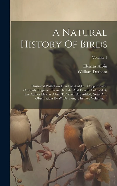A Natural History Of Birds: Illustrated With Two Hundred And Five Copper Plates, Curiously Engraven From The Life. And Exactly Colour'd By The Author Eleazar Albin. To Which Are Added, Notes And Observations By W. Derham, ... In Two Volumes. ...; Volume 1