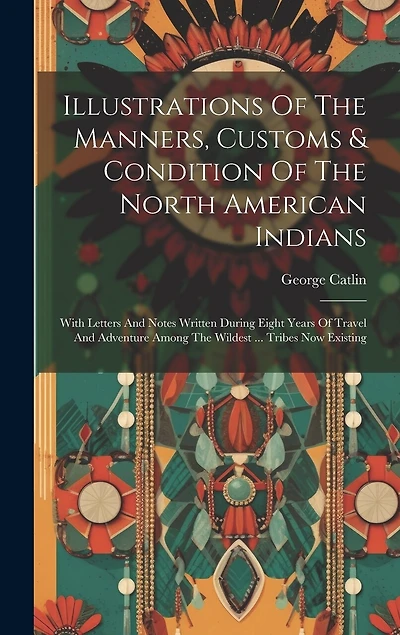 Illustrations Of The Manners, Customs & Condition Of The North American Indians: With Letters And Notes Written During Eight Years Of Travel And Adventure Among The Wildest ... Tribes Now Existing