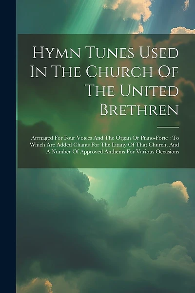 Hymn Tunes Used In The Church Of The United Brethren: Arrnaged For Four Voices And The Organ Or Piano-forte: To Which Are Added Chants For The Litany Of That Church, And A Number Of Approved Anthems For Various Occasions