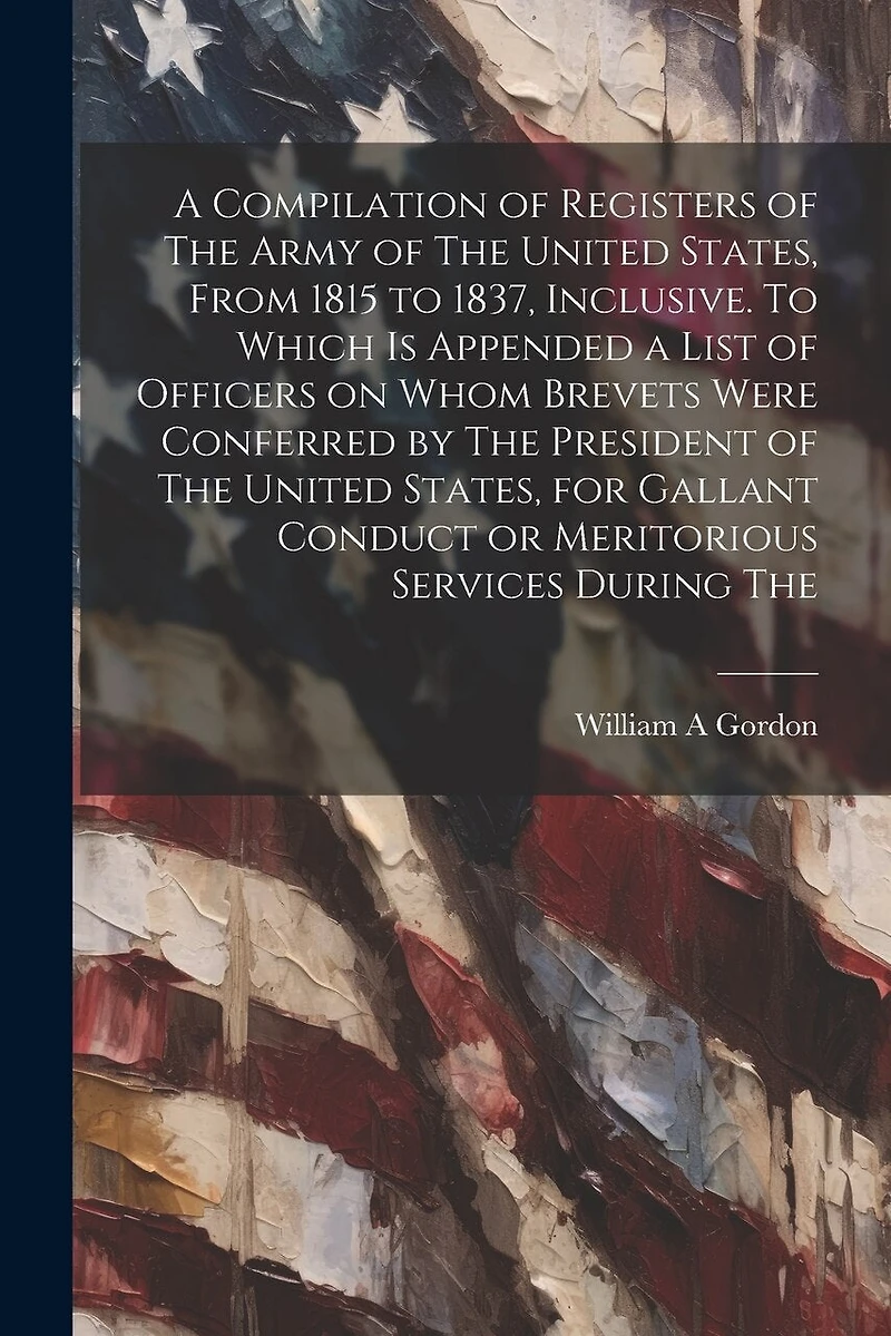 A Compilation of Registers of The Army of The United States, From 1815 to 1837, Inclusive. To Which is Appended a List of Officers on Whom Brevets Were Conferred by The President of The United States