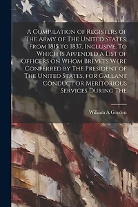 A Compilation of Registers of The Army of The United States, From 1815 to 1837, Inclusive. To Which is Appended a List of Officers on Whom Brevets Were Conferred by The President of The United States