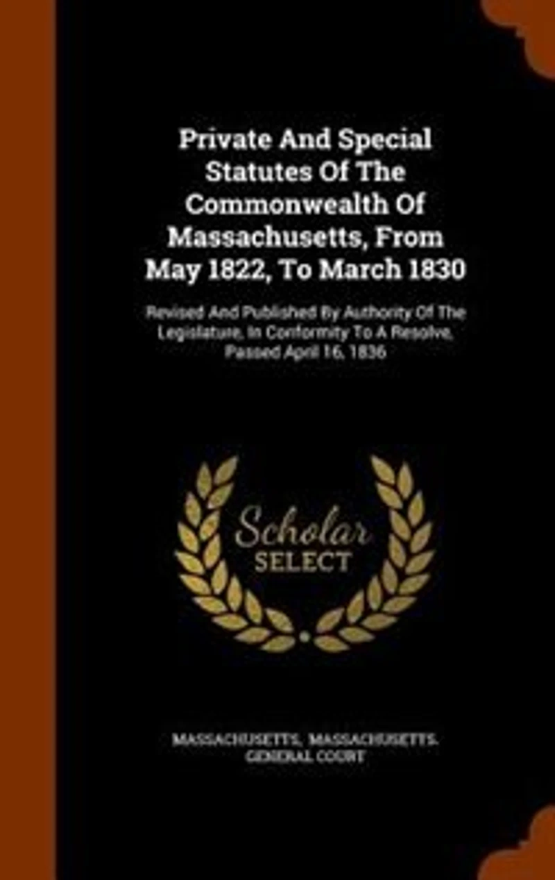 Private and Special Statutes of the Commonwealth Massachusetts, From May 1822, to March 1830: Revised Published by Authority Legislature, Conformity a Resolve, Passed April 16,