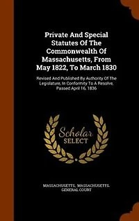 Private and Special Statutes of the Commonwealth Massachusetts, From May 1822, to March 1830: Revised Published by Authority Legislature, Conformity a Resolve, Passed April 16,