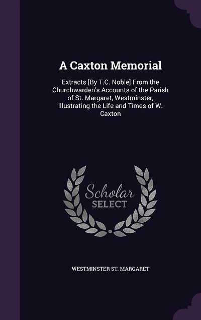 A Caxton Memorial: Extracts [By T.C. Noble] From the Churchwarden's Accounts of the Parish of St. Margaret, Westminster, Illustrating the Life and Times of W. Caxton