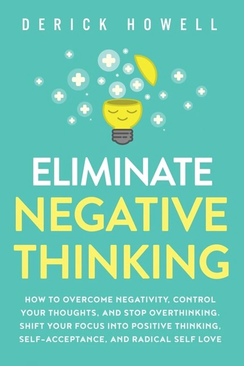 Eliminate Negative Thinking: How to Overcome Negativity, Control Your Thoughts, And Stop Overthinking. Shift Your Focus into Positive Thinking, Self-Acceptance