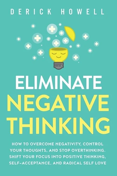 Eliminate Negative Thinking: How to Overcome Negativity, Control Your Thoughts, And Stop Overthinking. Shift Your Focus into Positive Thinking, Self-Acceptance, And Radical Self Love