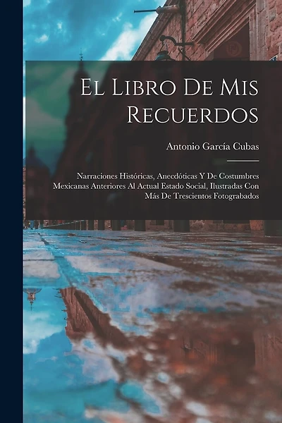 El Libro De Mis Recuerdos: Narraciones Históricas, Anecdóticas Y De Costumbres Mexicanas Anteriores Al Actual Estado Social, Ilustradas Con Más De Trescientos Fotograbados