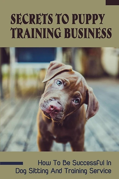 Secrets To Puppy Training Business: How To Be Successful In Dog Sitting And Training Service: How To Start And Grow A Successful Dog Training Business