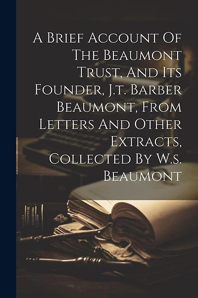 A Brief Account Of The Beaumont Trust, And Its Founder, J.t. Barber Beaumont, From Letters And Other Extracts