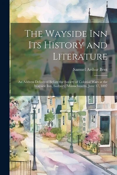 The Wayside Inn Its History and Literature: An Address Delivered Before the Society of Colonial Wars at the Wayside Inn, Sudbury, Massachusetts, June 17, 1897