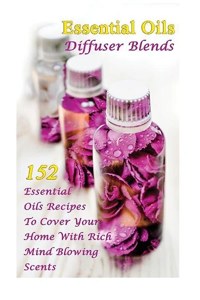 Essential Oils Diffuser Blends: 152 Essential Oils Recipes To Cover Your Home With Rich Mind Blowing Scents: (Spring Essential Oils, Essential Oils For Men, Young Living Essential Oils Guide)