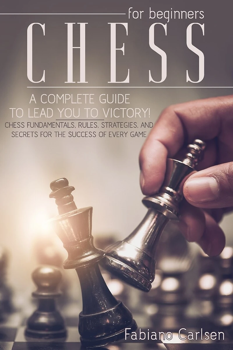 Chess For Beginners: A Complete Guide To Leading You To Victory! Chess Fundamentals, Rules, Strategies and Secrets For The Success of Every Game