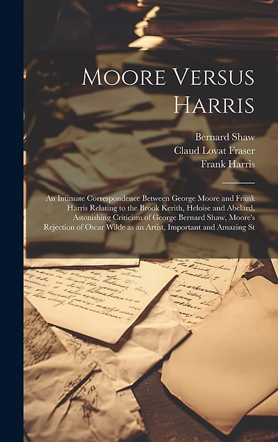 Moore Versus Harris: An Intimate Correspondence Between George Moore and Frank Harris Relating to the Brook Kerith, Heloise and Abelard, Astonishing Criticism of George Bernard Shaw, Moore's Rejection of Oscar Wilde as an Artist, Important and Amazing St