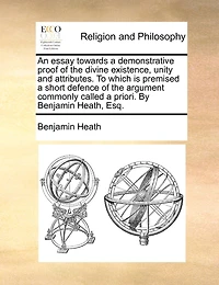 An essay towards a demonstrative proof of the divine existence, unity and attributes. To which is premised a short defence of the argument commonly called a priori. By Benjamin Heath, Esq.
