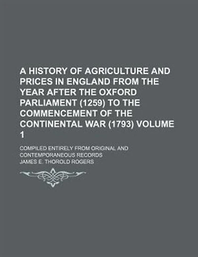A History of Agriculture and Prices in England from the year after the Oxford Parliament (1259) to the commencement of the Continental War (1793) Volume 1 ; Compiled entirely from original and contemporaneous records