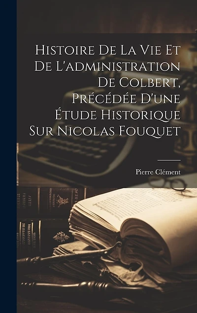 Histoire De La Vie Et De L'administration De Colbert, Précédée D'une Étude Historique Sur Nicolas Fouquet