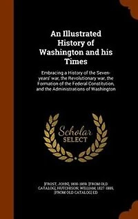 An Illustrated History of Washington and his Times: Embracing a the Seven-years' war, Revolutionary Formation Federal Co