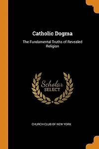 Catholic Dogma: The Fundamental Truths of Revealed Religion