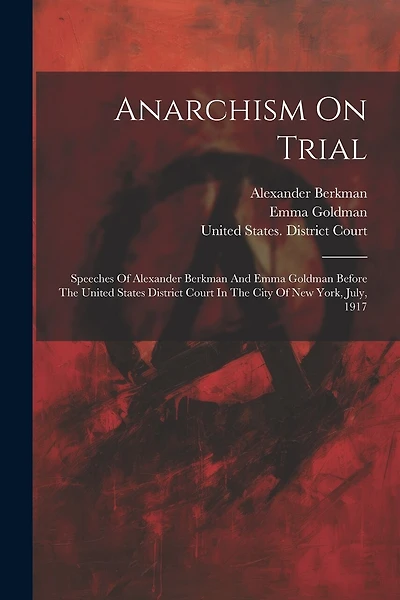 Anarchism On Trial: Speeches Of Alexander Berkman And Emma Goldman Before The United States District Court In The City Of New York, July