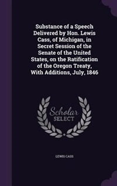 Substance of a Speech Delivered by Hon. Lewis Cass, Michigan, Secret Session the Senate United States, on Ratification Oregon Treaty, With Additions, July, 1846