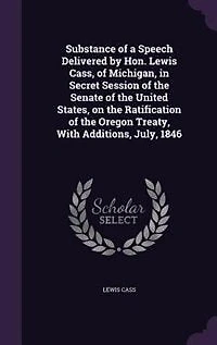 Substance of a Speech Delivered by Hon. Lewis Cass, Michigan, Secret Session the Senate United States, on Ratification Oregon Treaty, With Additions, July, 1846