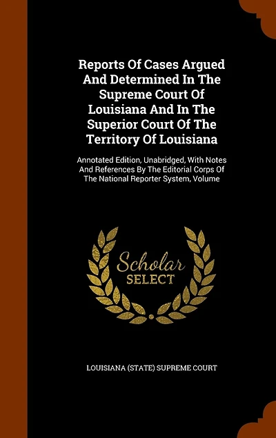 Reports Of Cases Argued And Determined In The Supreme Court Of Louisiana And In The Superior Court Of The Territory Of Louisiana: Annotated Edition, Unabridged, With Notes And References By The Editorial Corps Of The National Reporter System