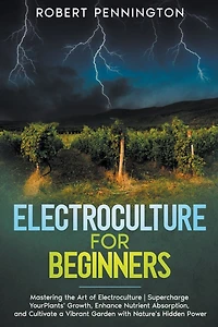 Electroculture for Beginners: Mastering the Art of Electroculture Supercharge Your Plants' Growth, Enhance Nutrient Absorption, and Cultivate a Vibrant Garden with Nature's Hidden Power