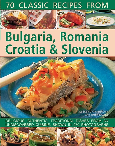 70 Classic Recipes From Bulgaria, Romania, Croatia & Slovenia: Delicious, Authentic, Traditional Dishes From An Undiscovered Cuisine, Shown In 270 Photographs