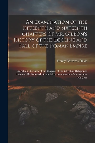 An Examination of the Fifteenth and Sixteenth Chapters of Mr. Gibbon's History of the Decline and Fall of the Roman Empire: In Which His View of the Progress of the Christian Religion Is Shewn to Be Founded On the Misrepresentation of the Authors He Cites