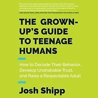 The Grown-Up's Guide to Teenage Humans: How Decode Their Behavior, Develop Unshakable Trust, and Raise a Respectable Adult