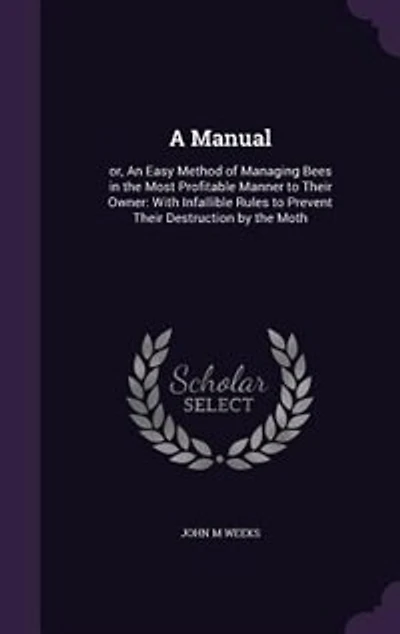 A Manual: or, An Easy Method of Managing Bees in the Most Profitable Manner to Their Owner: With Infallible R
