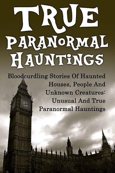 True Paranormal Hauntings: Bloodcurdling Stories Of Haunted Houses, People And Unknown Creatures: Unusual And True Paranormal Hauntings
