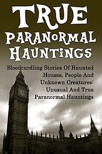 True Paranormal Hauntings: Bloodcurdling Stories Of Haunted Houses, People And Unknown Creatures: Unusual And True Paranormal Hauntings