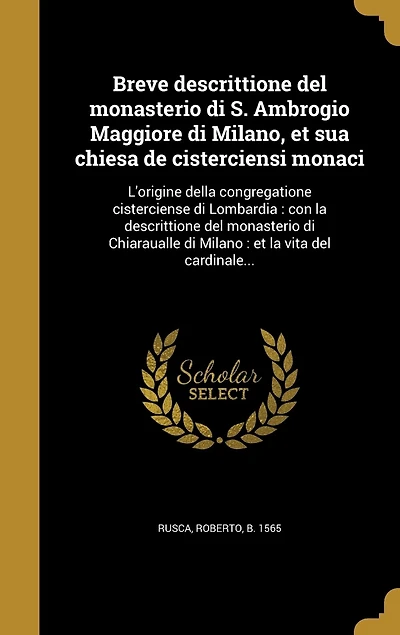 Breve descrittione del monasterio di S. Ambrogio Maggiore di Milano, et sua chiesa de cisterciensi monaci: L'origine della congregatione cisterciense di Lombardia: con la descrittione del monasterio di Chiaraualle di Milano: et la vita del cardinale...