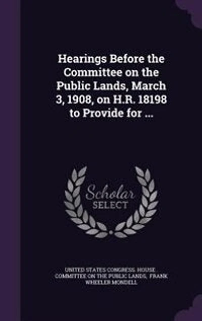 Hearings Before the Committee on Public Lands, March 3, 1908, H.R. 18198 to Provide for ...