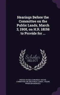 Hearings Before the Committee on Public Lands, March 3, 1908, H.R. 18198 to Provide for ...