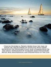 Concise Historical Proofs Respecting the Gael of Alban; Or, Highlanders Scotland: With Short Notices Highland Clans: And a Dissertation On Gaelic Topography