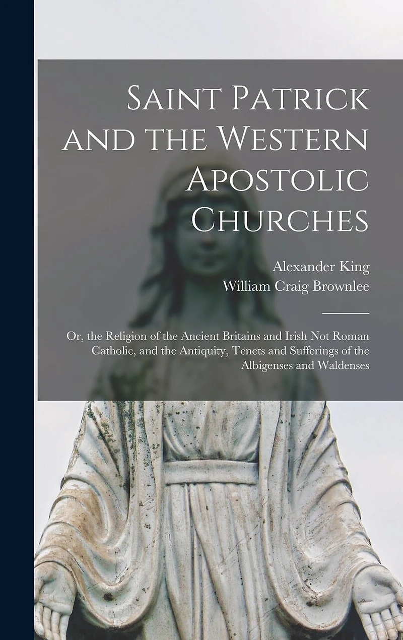 Saint Patrick and the Western Apostolic Churches: Or, the Religion of the Ancient Britains and Irish Not Roman Catholic, and the Antiquity, Tenets and Sufferings of the Albigenses and Waldenses