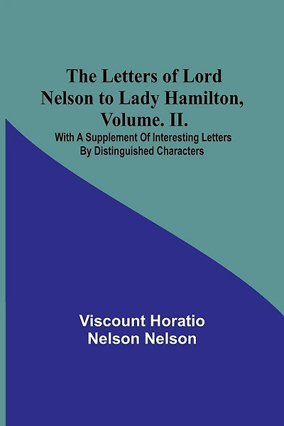 The Letters of Lord Nelson to Lady Hamilton, Volume. II.: With A Supplement Of Interesting Letters By Distinguished Characters