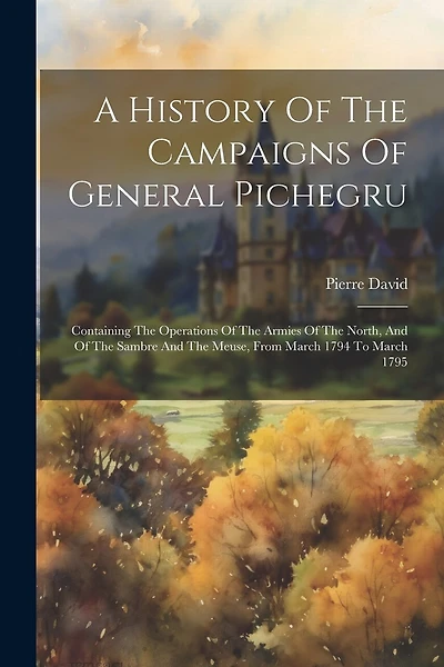 A History Of The Campaigns Of General Pichegru: Containing The Operations Of The Armies Of The North, And Of The Sambre And The Meuse, From March 1794 To March 1795