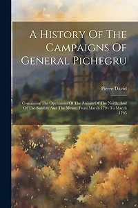 A History Of The Campaigns Of General Pichegru: Containing The Operations Of The Armies Of The North, And Of The Sambre And The Meuse, From March 1794 To March 1795