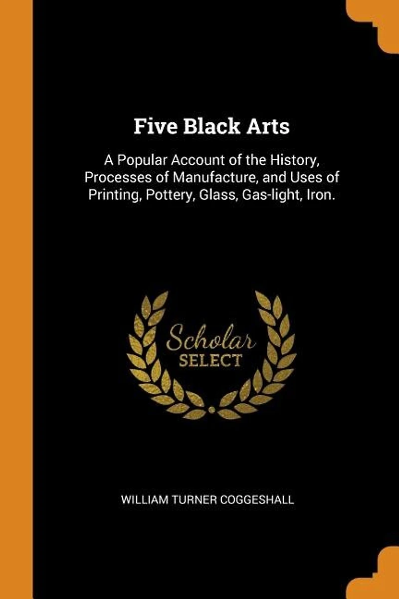 Five Black Arts: A Popular Account of the History, Processes Manufacture, and Uses Printing, Pottery, Glass, G
