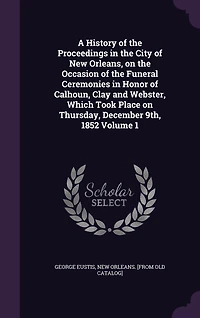 A History of the Proceedings City New Orleans, on Occasion Funeral Ceremonies Honor Calhoun, Clay and Webster, Which Took Place Thursday, December 9th, 1852 Volume 1